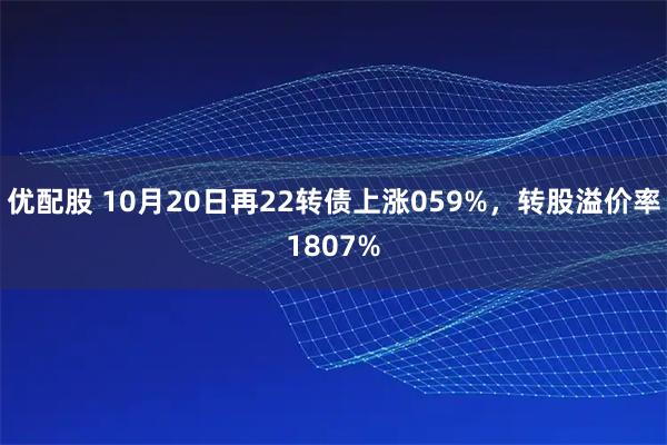 优配股 10月20日再22转债上涨059%，转股溢价率1807%
