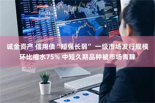 诚金资产 信用债“短强长弱” 一级市场发行规模环比缩水75% 中短久期品种被市场青睐