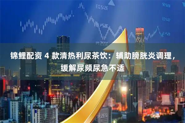 锦鲤配资 4 款清热利尿茶饮：辅助膀胱炎调理，缓解尿频尿急不适