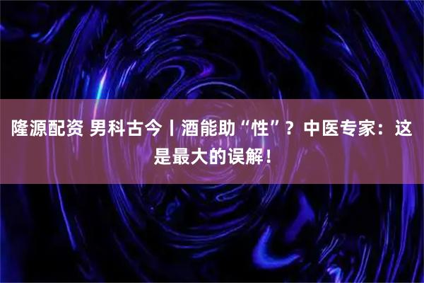 隆源配资 男科古今丨酒能助“性”？中医专家：这是最大的误解！
