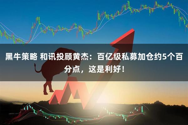 黑牛策略 和讯投顾黄杰：百亿级私募加仓约5个百分点，这是利好！