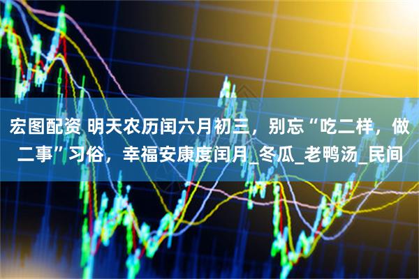 宏图配资 明天农历闰六月初三，别忘“吃二样，做二事”习俗，幸福安康度闰月_冬瓜_老鸭汤_民间