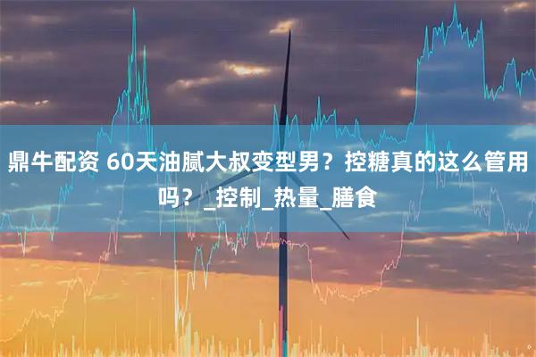 鼎牛配资 60天油腻大叔变型男?控糖真的这么管用吗?_控制_热量_膳食