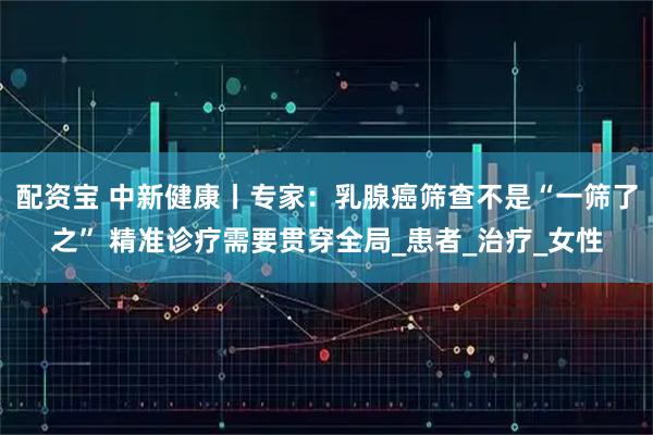 配资宝 中新健康丨专家:乳腺癌筛查不是“一筛了之” 精准诊疗需要贯穿全局_患者_治疗_女性