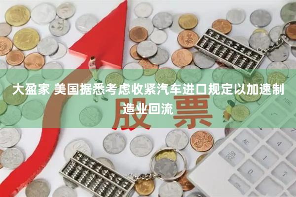 大盈家 美国据悉考虑收紧汽车进口规定以加速制造业回流