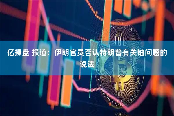 亿操盘 报道：伊朗官员否认特朗普有关铀问题的说法