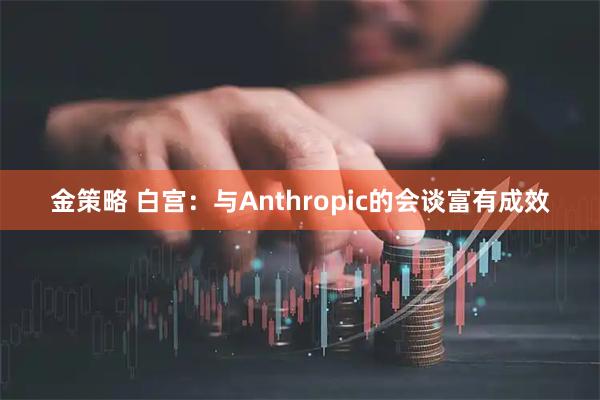 金策略 白宫：与Anthropic的会谈富有成效