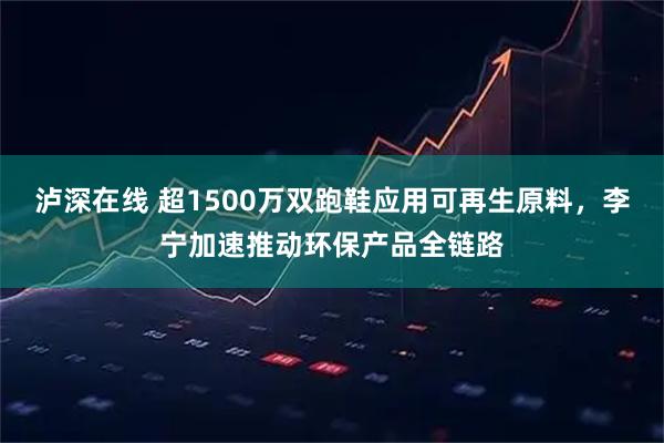 泸深在线 超1500万双跑鞋应用可再生原料，李宁加速推动环保产品全链路