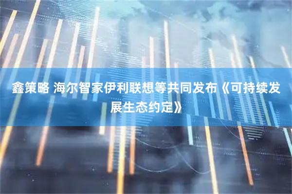 鑫策略 海尔智家伊利联想等共同发布《可持续发展生态约定》