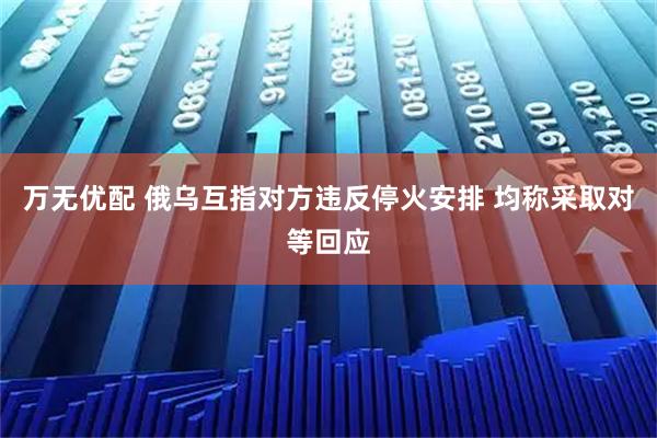 万无优配 俄乌互指对方违反停火安排 均称采取对等回应