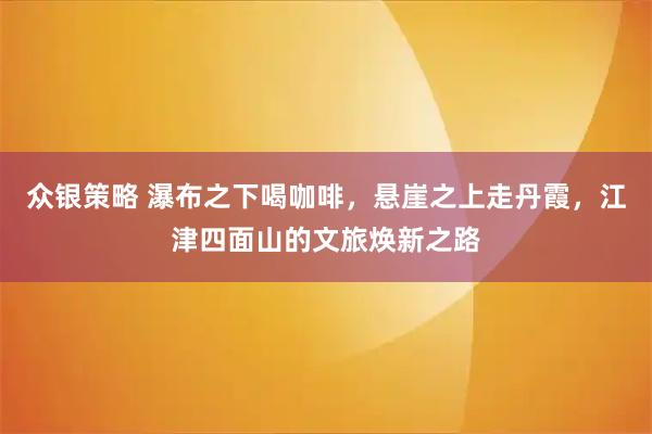 众银策略 瀑布之下喝咖啡，悬崖之上走丹霞，江津四面山的文旅焕新之路