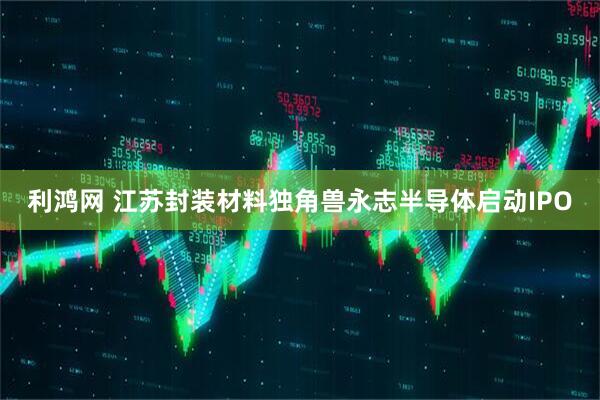 利鸿网 江苏封装材料独角兽永志半导体启动IPO