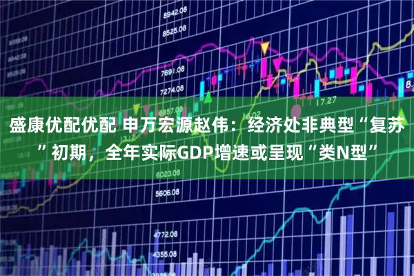 盛康优配优配 申万宏源赵伟：经济处非典型“复苏”初期，全年实际GDP增速或呈现“类N型”