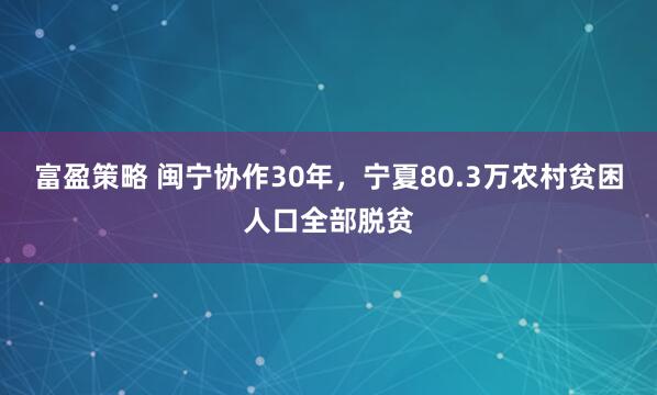 富盈策略 闽宁协作30年，宁夏80.3万农村贫困人口全部脱贫