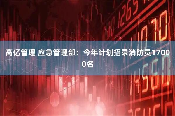 高亿管理 应急管理部：今年计划招录消防员17000名