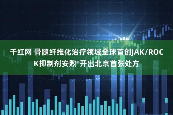 千红网 骨髓纤维化治疗领域全球首创JAK/ROCK抑制剂安煦®开出北京首张处方