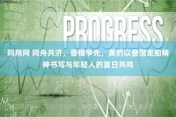 同翔网 同舟共济，奋楫争先，美的以叠滘龙船精神书写与年轻人的夏日共鸣