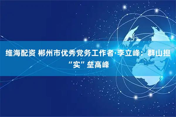 维海配资 郴州市优秀党务工作者·李立峰:群山担“实”垒高峰