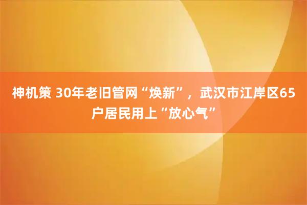 神机策 30年老旧管网“焕新”,武汉市江岸区65户居民用上“放心气”