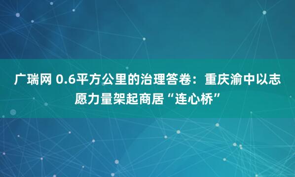 广瑞网 0.6平方公里的治理答卷:重庆渝中以志愿力量架起商居“连心桥”