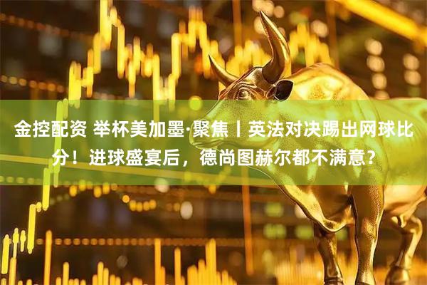 金控配资 举杯美加墨·聚焦丨英法对决踢出网球比分！进球盛宴后，德尚图赫尔都不满意？