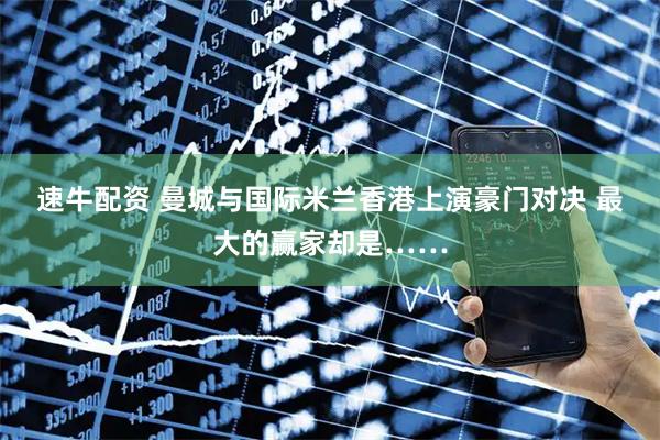 速牛配资 曼城与国际米兰香港上演豪门对决 最大的赢家却是……